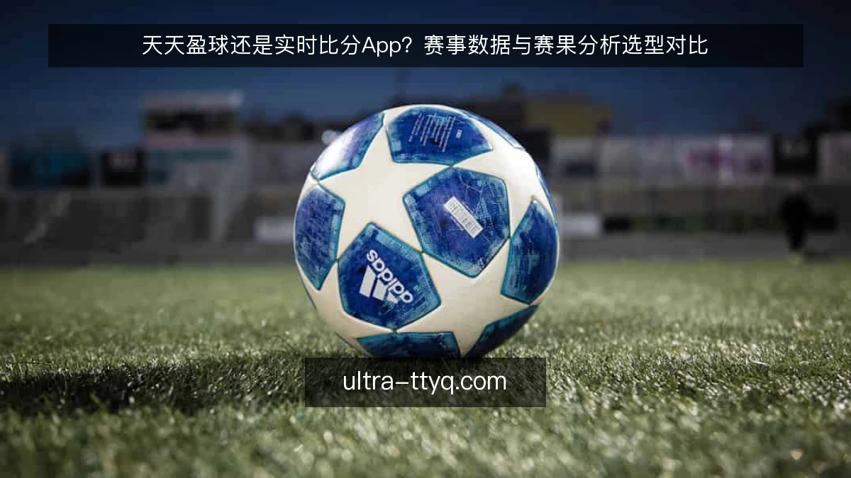 天天盈球还是实时比分App？赛事数据与赛果分析选型对比